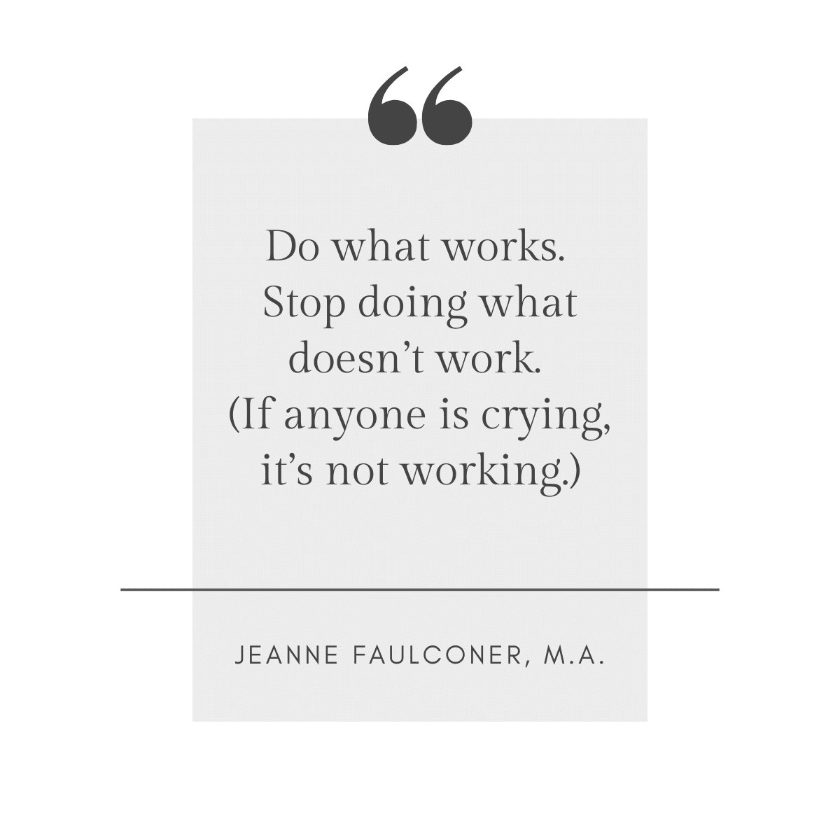 Do what works. Stop doing what doesn't work. (If anyone is crying, it's not working.) ~ Jeanne Faulconer, M.A.