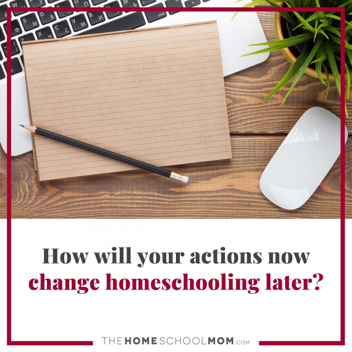 How will your actions now change homeschooling later?